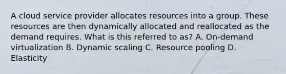 A cloud service provider allocates resources into a group. These resources are then dynamically allocated and reallocated as the demand requires. What is this referred to as? A. On-demand virtualization B. Dynamic scaling C. Resource pooling D. Elasticity