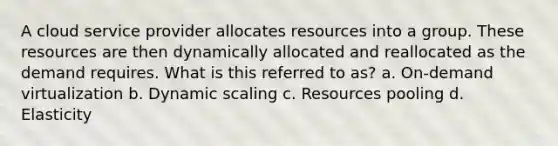 A cloud service provider allocates resources into a group. These resources are then dynamically allocated and reallocated as the demand requires. What is this referred to as? a. On-demand virtualization b. Dynamic scaling c. Resources pooling d. Elasticity