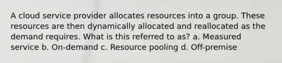 A cloud service provider allocates resources into a group. These resources are then dynamically allocated and reallocated as the demand requires. What is this referred to as? a. Measured service b. On-demand c. Resource pooling d. Off-premise