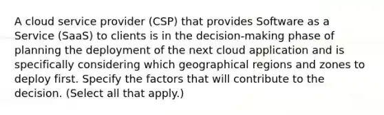 A cloud service provider (CSP) that provides Software as a Service (SaaS) to clients is in the decision-making phase of planning the deployment of the next cloud application and is specifically considering which geographical regions and zones to deploy first. Specify the factors that will contribute to the decision. (Select all that apply.)