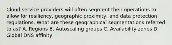 Cloud service providers will often segment their operations to allow for resiliency, geographic proximity, and data protection regulations. What are these geographical segmentations referred to as? A. Regions B. Autoscaling groups C. Availability zones D. Global DNS affinity