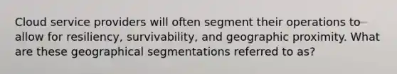 Cloud service providers will often segment their operations to allow for resiliency, survivability, and geographic proximity. What are these geographical segmentations referred to as?