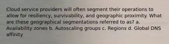 Cloud service providers will often segment their operations to allow for resiliency, survivability, and geographic proximity. What are these geographical segmentations referred to as? a. Availability zones b. Autoscaling groups c. Regions d. Global DNS affinity