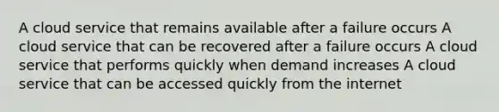 A cloud service that remains available after a failure occurs A cloud service that can be recovered after a failure occurs A cloud service that performs quickly when demand increases A cloud service that can be accessed quickly from the internet