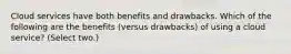 Cloud services have both benefits and drawbacks. Which of the following are the benefits (versus drawbacks) of using a cloud service? (Select two.)