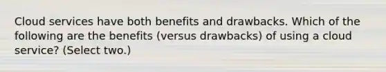 Cloud services have both benefits and drawbacks. Which of the following are the benefits (versus drawbacks) of using a cloud service? (Select two.)