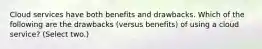 Cloud services have both benefits and drawbacks. Which of the following are the drawbacks (versus benefits) of using a cloud service? (Select two.)