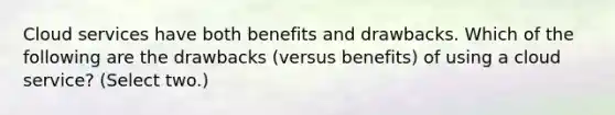 Cloud services have both benefits and drawbacks. Which of the following are the drawbacks (versus benefits) of using a cloud service? (Select two.)