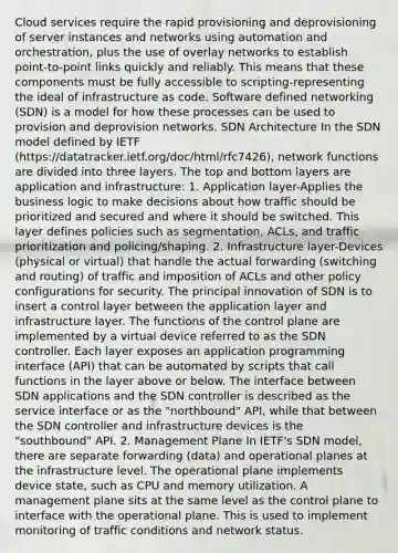 Cloud services require the rapid provisioning and deprovisioning of server instances and networks using automation and orchestration, plus the use of overlay networks to establish point-to-point links quickly and reliably. This means that these components must be fully accessible to scripting-representing the ideal of infrastructure as code. Software defined networking (SDN) is a model for how these processes can be used to provision and deprovision networks. SDN Architecture In the SDN model defined by IETF (https://datatracker.ietf.org/doc/html/rfc7426), network functions are divided into three layers. The top and bottom layers are application and infrastructure: 1. Application layer-Applies the business logic to make decisions about how traffic should be prioritized and secured and where it should be switched. This layer defines policies such as segmentation, ACLs, and traffic prioritization and policing/shaping. 2. Infrastructure layer-Devices (physical or virtual) that handle the actual forwarding (switching and routing) of traffic and imposition of ACLs and other policy configurations for security. The principal innovation of SDN is to insert a control layer between the application layer and infrastructure layer. The functions of the control plane are implemented by a virtual device referred to as the SDN controller. Each layer exposes an application programming interface (API) that can be automated by scripts that call functions in the layer above or below. The interface between SDN applications and the SDN controller is described as the service interface or as the "northbound" API, while that between the SDN controller and infrastructure devices is the "southbound" API. 2. Management Plane In IETF's SDN model, there are separate forwarding (data) and operational planes at the infrastructure level. The operational plane implements device state, such as CPU and memory utilization. A management plane sits at the same level as the control plane to interface with the operational plane. This is used to implement monitoring of traffic conditions and network status.