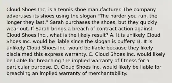 Cloud Shoes Inc. is a tennis shoe manufacturer. The company advertises its shoes using the slogan "The harder you run, the longer they last." Sarah purchases the shoes, but they quickly wear out. If Sarah brings a breach of contract action against Cloud Shoes Inc., what is the likely result? A. It is unlikely Cloud Shoes Inc. would be liable since the slogan is puffery. B. It is unlikely Cloud Shoes Inc. would be liable because they likely disclaimed this express warranty. C. Cloud Shoes Inc. would likely be liable for breaching the implied warranty of fitness for a particular purpose. D. Cloud Shoes Inc. would likely be liable for breaching an implied warranty of merchantability.