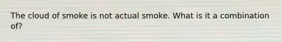 The cloud of smoke is not actual smoke. What is it a combination of?