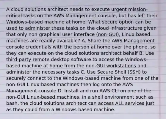 A cloud solutions architect needs to execute urgent mission-critical tasks on the AWS Management console, but has left their Windows-based machine at home. What secure option can be used to administer these tasks on the cloud infrastructure given that only non-graphical user interface (non-GUI), Linux-based machines are readily available? A. Share the AWS Management console credentials with the person at home over the phone, so they can execute on the cloud solutions architect behalf B. Use third-party remote desktop software to access the Windows-based machine at home from the non-GUI workstations and administer the necessary tasks C. Use Secure Shell (SSH) to securely connect to the Windows-based machine from one of the non-GUI Linux-based machines then log onto the AWS Management console D. Install and run AWS CLI on one of the non-GUI Linux-based machines, in a shell environment such as bash, the cloud solutions architect can access ALL services just as they could from a Windows-based machine.