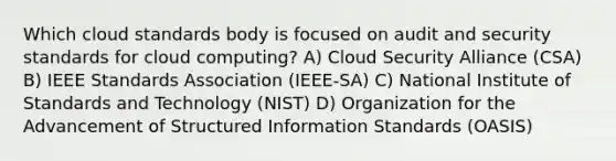 Which cloud standards body is focused on audit and security standards for cloud computing? A) Cloud Security Alliance (CSA) B) IEEE Standards Association (IEEE-SA) C) National Institute of Standards and Technology (NIST) D) Organization for the Advancement of Structured Information Standards (OASIS)