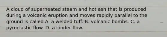 A cloud of superheated steam and hot ash that is produced during a volcanic eruption and moves rapidly parallel to the ground is called A. a welded tuff. B. volcanic bombs. C. a pyroclastic flow. D. a cinder flow.