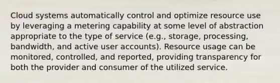 Cloud systems automatically control and optimize resource use by leveraging a metering capability at some level of abstraction appropriate to the type of service (e.g., storage, processing, bandwidth, and active user accounts). Resource usage can be monitored, controlled, and reported, providing transparency for both the provider and consumer of the utilized service.