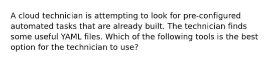 A cloud technician is attempting to look for pre-configured automated tasks that are already built. The technician finds some useful YAML files. Which of the following tools is the best option for the technician to use?