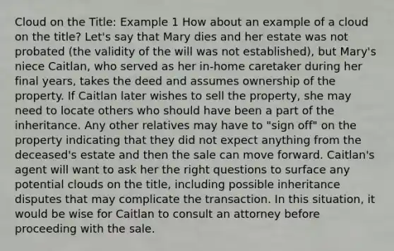 Cloud on the Title: Example 1 How about an example of a cloud on the title? Let's say that Mary dies and her estate was not probated (the validity of the will was not established), but Mary's niece Caitlan, who served as her in-home caretaker during her final years, takes the deed and assumes ownership of the property. If Caitlan later wishes to sell the property, she may need to locate others who should have been a part of the inheritance. Any other relatives may have to "sign off" on the property indicating that they did not expect anything from the deceased's estate and then the sale can move forward. Caitlan's agent will want to ask her the right questions to surface any potential clouds on the title, including possible inheritance disputes that may complicate the transaction. In this situation, it would be wise for Caitlan to consult an attorney before proceeding with the sale.