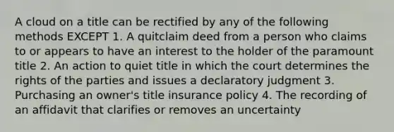 A cloud on a title can be rectified by any of the following methods EXCEPT 1. A quitclaim deed from a person who claims to or appears to have an interest to the holder of the paramount title 2. An action to quiet title in which the court determines the rights of the parties and issues a declaratory judgment 3. Purchasing an owner's title insurance policy 4. The recording of an affidavit that clarifies or removes an uncertainty