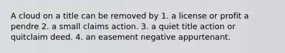 A cloud on a title can be removed by 1. a license or profit a pendre 2. a small claims action. 3. a quiet title action or quitclaim deed. 4. an easement negative appurtenant.