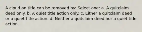 A cloud on title can be removed by: Select one: a. A quitclaim deed only. b. A quiet title action only. c. Either a quitclaim deed or a quiet title action. d. Neither a quitclaim deed nor a quiet title action.