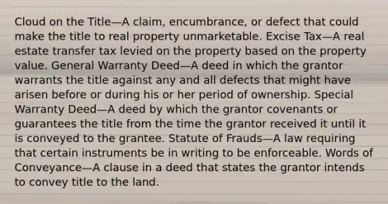 Cloud on the Title—A claim, encumbrance, or defect that could make the title to real property unmarketable. Excise Tax—A real estate transfer tax levied on the property based on the property value. General Warranty Deed—A deed in which the grantor warrants the title against any and all defects that might have arisen before or during his or her period of ownership. Special Warranty Deed—A deed by which the grantor covenants or guarantees the title from the time the grantor received it until it is conveyed to the grantee. Statute of Frauds—A law requiring that certain instruments be in writing to be enforceable. Words of Conveyance—A clause in a deed that states the grantor intends to convey title to the land.