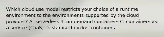 Which cloud use model restricts your choice of a runtime environment to the environments supported by the cloud provider? A. serverless B. on-demand containers C. containers as a service (CaaS) D. standard docker containers