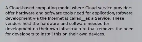 A Cloud-based computing model where Cloud service providers offer hardware and software tools need for application/software development via the Internet is called__as a Service. These vendors host the hardware and software needed for development on their own infrastructure that removes the need for developers to install this on their own devices.