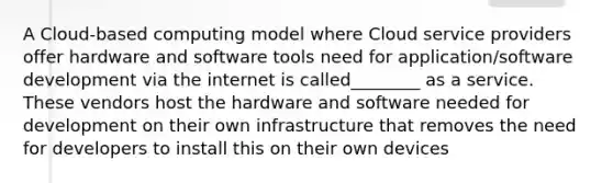 A Cloud-based computing model where Cloud service providers offer hardware and software tools need for application/software development via the internet is called________ as a service. These vendors host the hardware and software needed for development on their own infrastructure that removes the need for developers to install this on their own devices