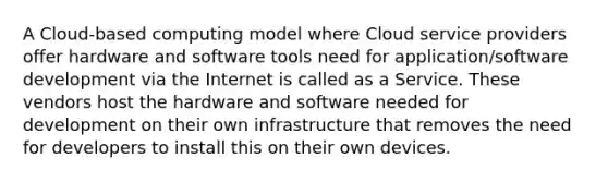 A Cloud-based computing model where Cloud service providers offer hardware and software tools need for application/software development via the Internet is called as a Service. These vendors host the hardware and software needed for development on their own infrastructure that removes the need for developers to install this on their own devices.