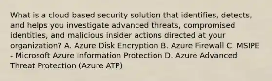 What is a cloud-based security solution that identifies, detects, and helps you investigate advanced threats, compromised identities, and malicious insider actions directed at your organization? A. Azure Disk Encryption B. Azure Firewall C. MSIPE - Microsoft Azure Information Protection D. Azure Advanced Threat Protection (Azure ATP)