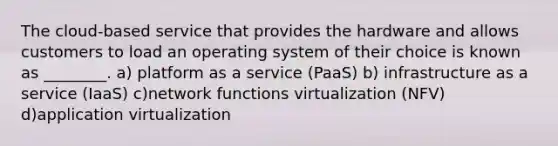 The cloud-based service that provides the hardware and allows customers to load an operating system of their choice is known as ________. a) platform as a service (PaaS) b) infrastructure as a service (IaaS) c)network functions virtualization (NFV) d)application virtualization