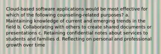 Cloud-based software applications would be most effective for which of the following counseling-related purposes? a. Maintaining knowledge of current and emerging trends in the field b. Collaborating with others to create shared documents or presentations c. Retaining confidential notes about services to students and families d. Reflecting on personal and professional growth over time