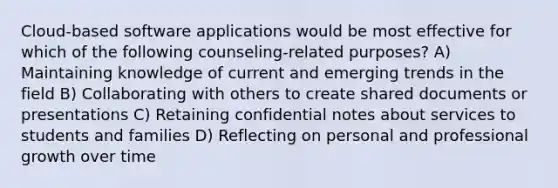 Cloud-based software applications would be most effective for which of the following counseling-related purposes? A) Maintaining knowledge of current and emerging trends in the field B) Collaborating with others to create shared documents or presentations C) Retaining confidential notes about services to students and families D) Reflecting on personal and professional growth over time