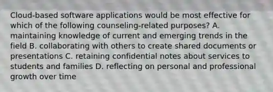 Cloud-based software applications would be most effective for which of the following counseling-related purposes? A. maintaining knowledge of current and emerging trends in the field B. collaborating with others to create shared documents or presentations C. retaining confidential notes about services to students and families D. reflecting on personal and professional growth over time
