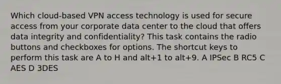 Which cloud-based VPN access technology is used for secure access from your corporate data center to the cloud that offers data integrity and confidentiality? This task contains the radio buttons and checkboxes for options. The shortcut keys to perform this task are A to H and alt+1 to alt+9. A IPSec B RC5 C AES D 3DES