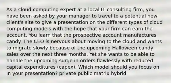 As a cloud-computing expert at a local IT consulting firm, you have been asked by your manager to travel to a potential new client's site to give a presentation on the different types of cloud computing models with the hope that your firm can earn the account. You learn that the prospective account manufactures candy. The CEO is nervous about moving to the cloud and wants to migrate slowly because of the upcoming Halloween candy sales over the next three months. Yet she wants to be able to handle the upcoming surge in orders flawlessly with reduced capital expenditures (capex). Which model should you focus on in your presentation? private public matrix hybrid