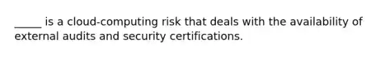 _____ is a cloud-computing risk that deals with the availability of external audits and security certifications.