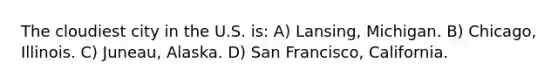 The cloudiest city in the U.S. is: A) Lansing, Michigan. B) Chicago, Illinois. C) Juneau, Alaska. D) San Francisco, California.