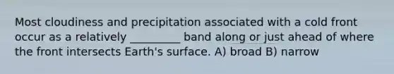 Most cloudiness and precipitation associated with a cold front occur as a relatively _________ band along or just ahead of where the front intersects Earth's surface. A) broad B) narrow