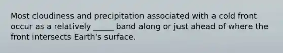 Most cloudiness and precipitation associated with a cold front occur as a relatively _____ band along or just ahead of where the front intersects Earth's surface.