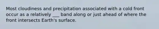 Most cloudiness and precipitation associated with a cold front occur as a relatively ___ band along or just ahead of where the front intersects Earth's surface.