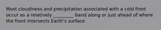 Most cloudiness and precipitation associated with a cold front occur as a relatively _________ band along or just ahead of where the front intersects Earth's surface