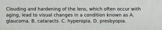 Clouding and hardening of the lens, which often occur with aging, lead to visual changes in a condition known as A. glaucoma. B. cataracts. C. hyperopia. D. presbyopia.