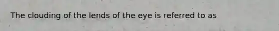 The clouding of the lends of the eye is referred to as