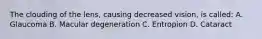 The clouding of the lens, causing decreased vision, is called: A. Glaucoma B. Macular degeneration C. Entropion D. Cataract