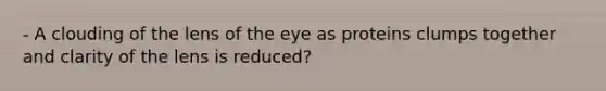 - A clouding of the lens of the eye as proteins clumps together and clarity of the lens is reduced?