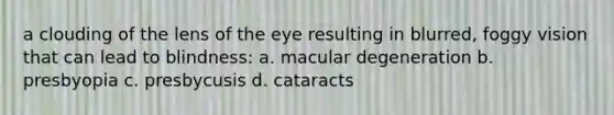 a clouding of the lens of the eye resulting in blurred, foggy vision that can lead to blindness: a. macular degeneration b. presbyopia c. presbycusis d. cataracts