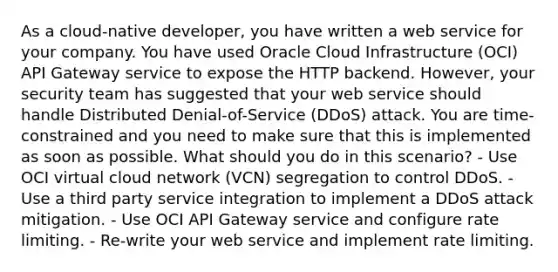 As a cloud-native developer, you have written a web service for your company. You have used Oracle Cloud Infrastructure (OCI) API Gateway service to expose the HTTP backend. However, your security team has suggested that your web service should handle Distributed Denial-of-Service (DDoS) attack. You are time-constrained and you need to make sure that this is implemented as soon as possible. What should you do in this scenario? - Use OCI virtual cloud network (VCN) segregation to control DDoS. - Use a third party service integration to implement a DDoS attack mitigation. - Use OCI API Gateway service and configure rate limiting. - Re-write your web service and implement rate limiting.