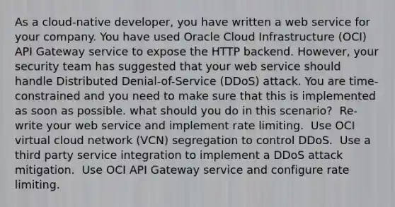 As a cloud-native developer, you have written a web service for your company. You have used Oracle Cloud Infrastructure (OCI) API Gateway service to expose the HTTP backend. However, your security team has suggested that your web service should handle Distributed Denial-of-Service (DDoS) attack. You are time-constrained and you need to make sure that this is implemented as soon as possible. what should you do in this scenario? ​ Re-write your web service and implement rate limiting. ​ Use OCI virtual cloud network (VCN) segregation to control DDoS. ​ Use a third party service integration to implement a DDoS attack mitigation. ​ Use OCI API Gateway service and configure rate limiting.