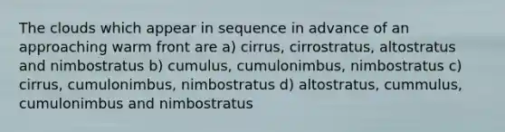 The clouds which appear in sequence in advance of an approaching warm front are a) cirrus, cirrostratus, altostratus and nimbostratus b) cumulus, cumulonimbus, nimbostratus c) cirrus, cumulonimbus, nimbostratus d) altostratus, cummulus, cumulonimbus and nimbostratus